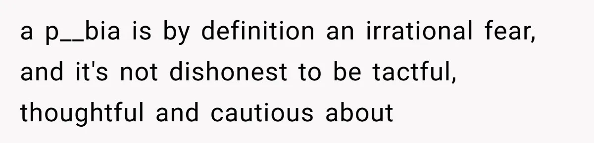 a p__bia is by definition an irrational fear, and it's not dishonest to be tactful, thoughtful and cautious about
