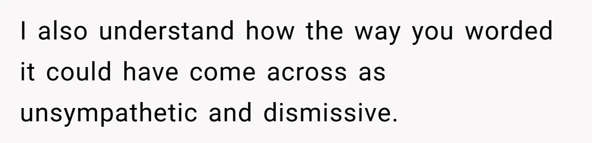 I also understand how the way you worded it could have come across as unsympathetic and dismissive.