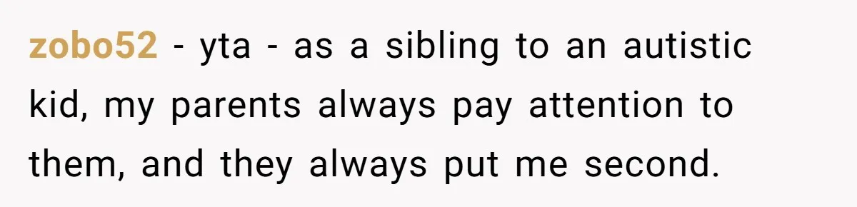 zobo52 − yta - as a sibling to an autistic kid, my parents always pay attention to them, and they always put me second.