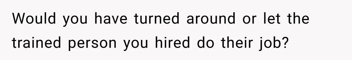 Would you have turned around or let the trained person you hired do their job?