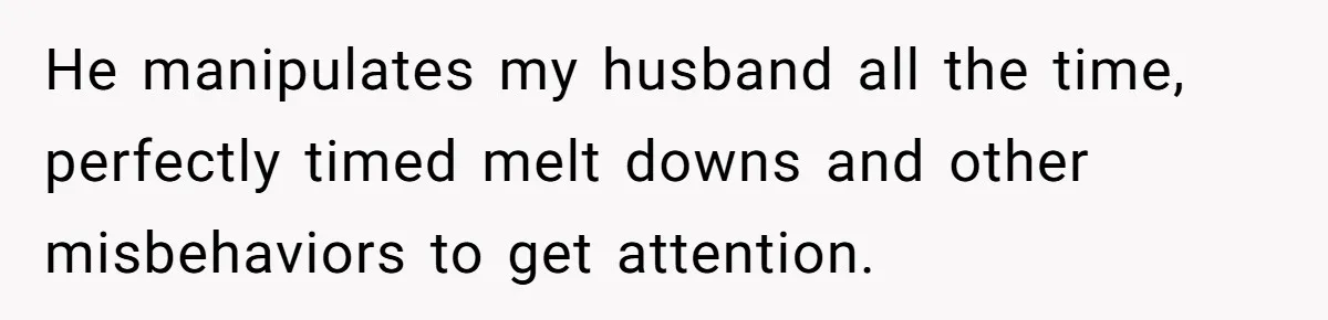 He manipulates my husband all the time, perfectly timed melt downs and other misbehaviors to get attention.