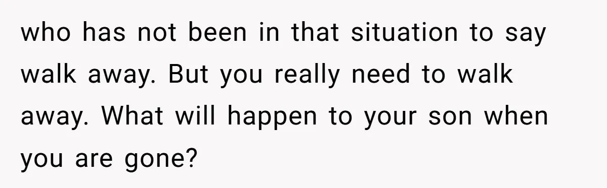 who has not been in that situation to say walk away. But you really need to walk away. What will happen to your son when you are gone?