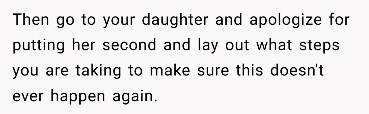 Then go to your daughter and apologize for putting her second and lay out what steps you are taking to make sure this doesn't ever happen again.
