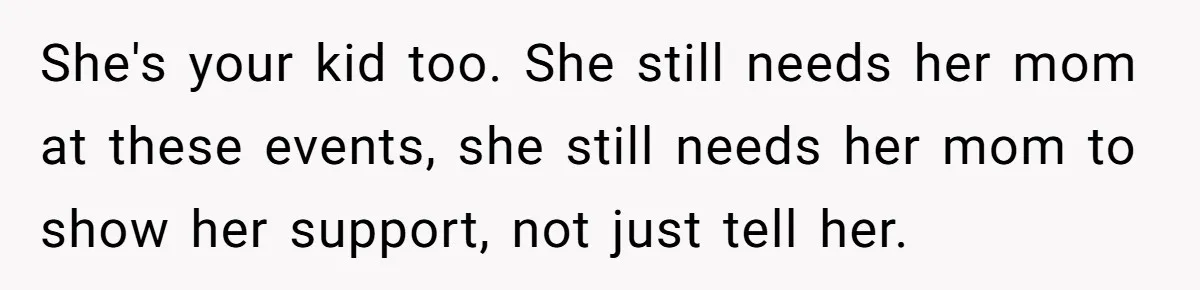 She's your kid too. She still needs her mom at these events, she still needs her mom to show her support, not just tell her.