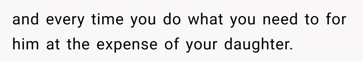 and every time you do what you need to for him at the expense of your daughter.