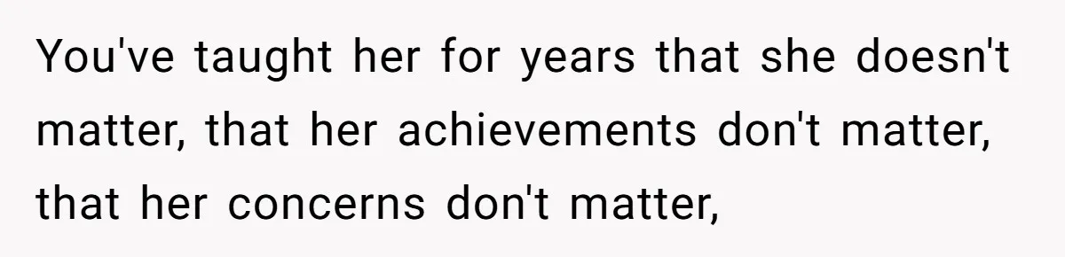 You've taught her for years that she doesn't matter, that her achievements don't matter, that her concerns don't matter,