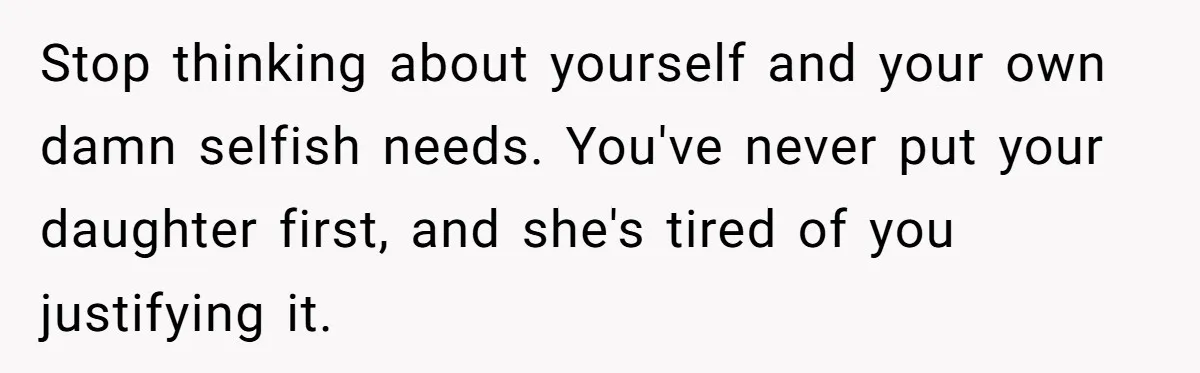 Stop thinking about yourself and your own damn selfish needs. You've never put your daughter first, and she's tired of you justifying it.