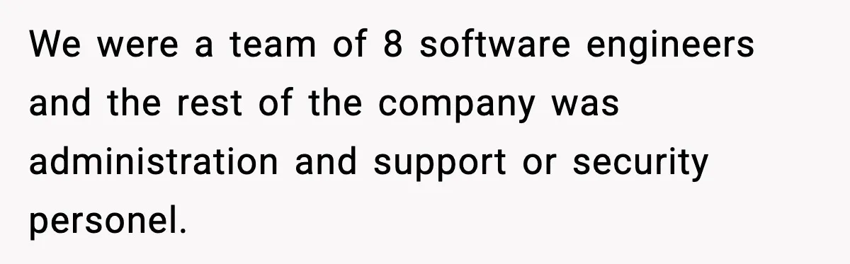 We were a team of 8 software engineers and the rest of the company was administration and support or security personel.