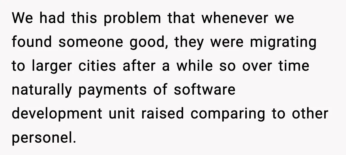 We had this problem that whenever we found someone good, they were migrating to larger cities after a while so over time naturally payments of software development unit raised comparing...
