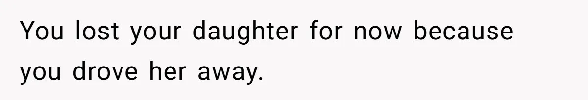 You lost your daughter for now because you drove her away.