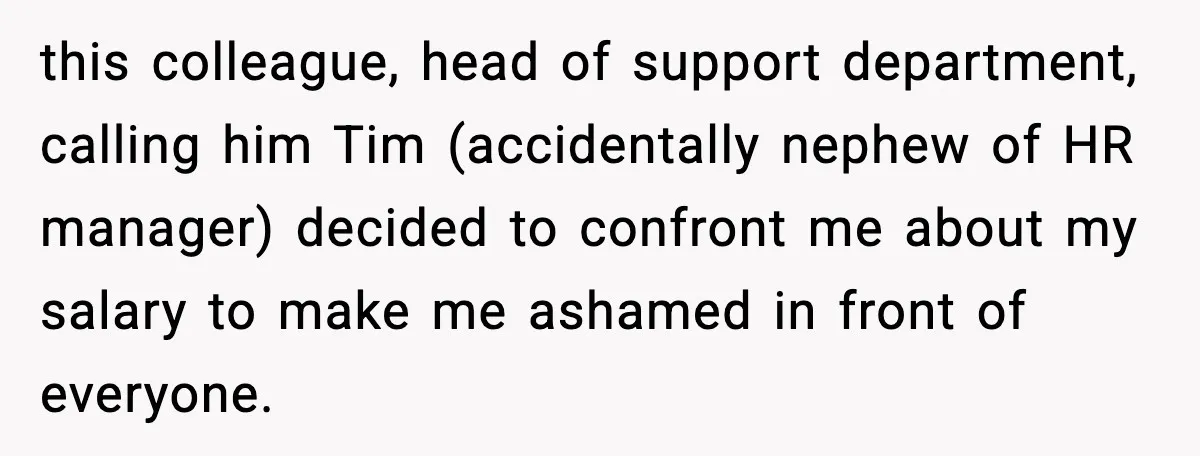 this colleague, head of support department, calling him Tim (accidentally nephew of HR manager) decided to confront me about my salary to make me ashamed in front of everyone.