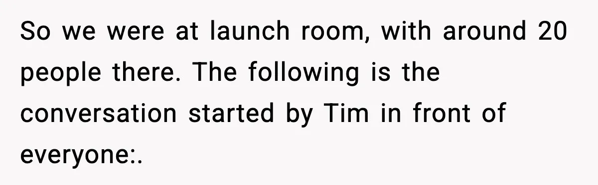 So we were at launch room, with around 20 people there. The following is the conversation started by Tim in front of everyone:.