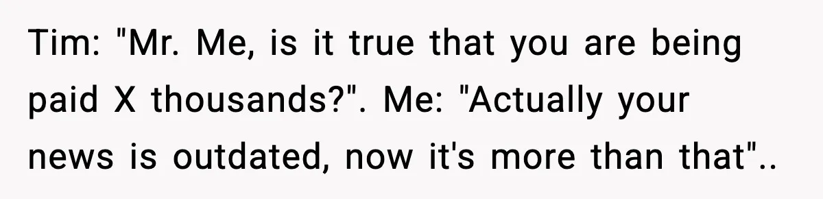 Tim: "Mr. Me, is it true that you are being paid X thousands?". Me: "Actually your news is outdated, now it's more than that"..