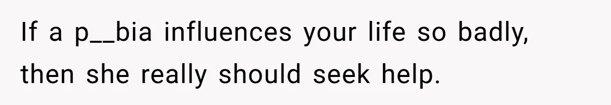 If a p__bia influences your life so badly, then she really should seek help.