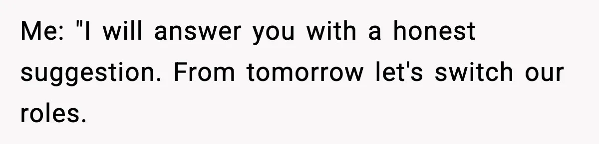 Me: "I will answer you with a honest suggestion. From tomorrow let's switch our roles.