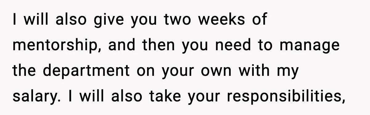 I will also give you two weeks of mentorship, and then you need to manage the department on your own with my salary. I will also take your responsibilities,