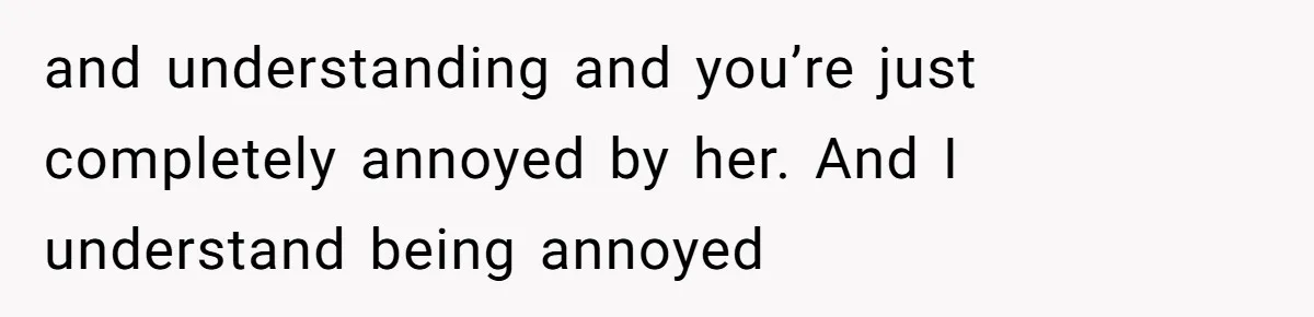 and understanding and you’re just completely annoyed by her. And I understand being annoyed