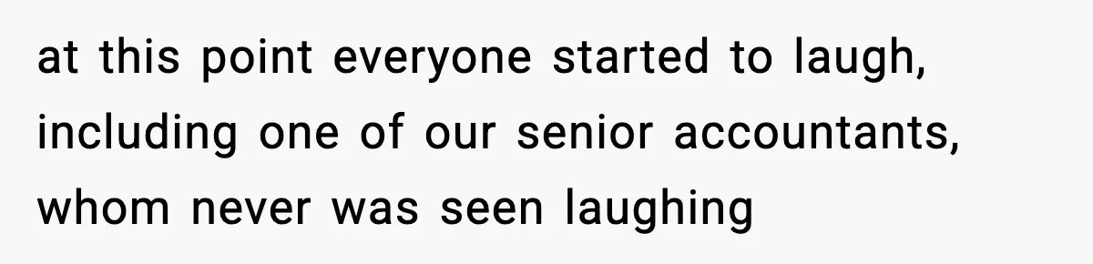 at this point everyone started to laugh, including one of our senior accountants, whom never was seen laughing