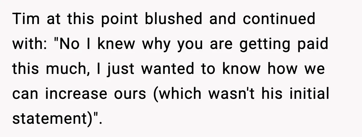 Tim at this point blushed and continued with: "No I knew why you are getting paid this much, I just wanted to know how we can increase ours (which wasn't...