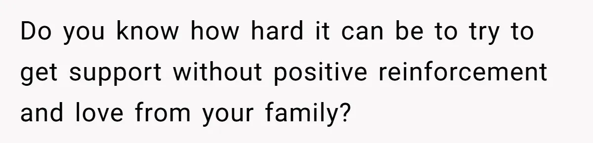 Do you know how hard it can be to try to get support without positive reinforcement and love from your family?