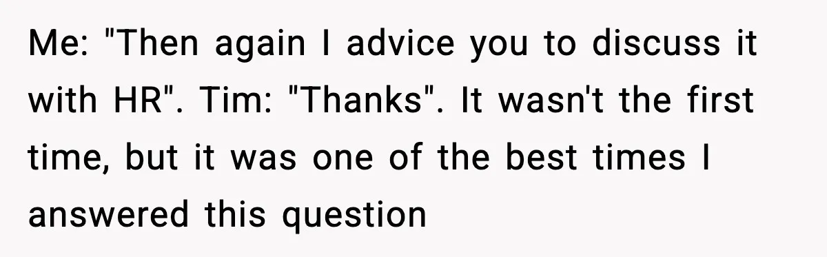 Me: "Then again I advice you to discuss it with HR". Tim: "Thanks". It wasn't the first time, but it was one of the best times I answered this question
