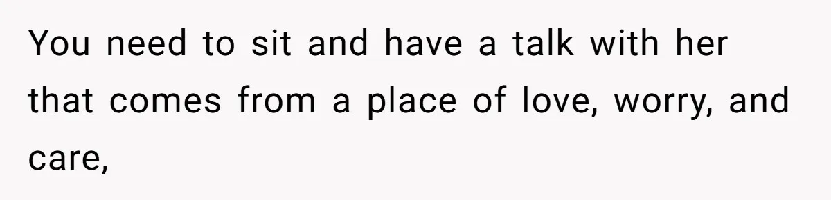 You need to sit and have a talk with her that comes from a place of love, worry, and care,