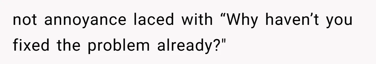 not annoyance laced with “Why haven’t you fixed the problem already?"