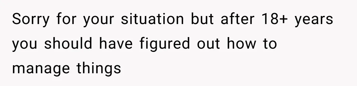 Sorry for your situation but after 18+ years you should have figured out how to manage things