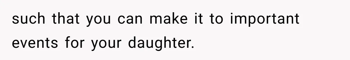 such that you can make it to important events for your daughter.