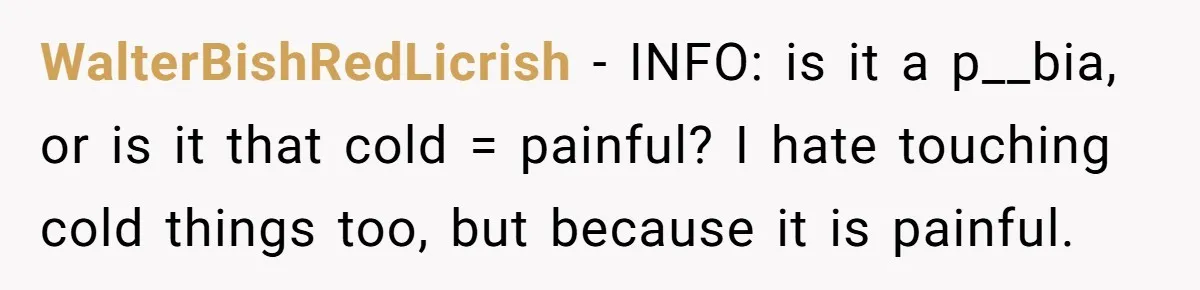 WalterBishRedLicrish − INFO: is it a p__bia, or is it that cold = painful? I hate touching cold things too, but because it is painful.