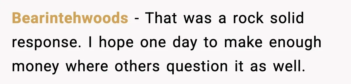 Bearintehwoods - That was a rock solid response. I hope one day to make enough money where others question it as well.