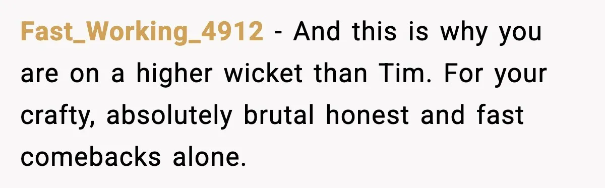 Fast_Working_4912 - And this is why you are on a higher wicket than Tim. For your crafty, absolutely brutal honest and fast comebacks alone.