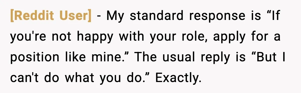 [Reddit User] - My standard response is “If you're not happy with your role, apply for a position like mine.” The usual reply is “But I can't do what you...