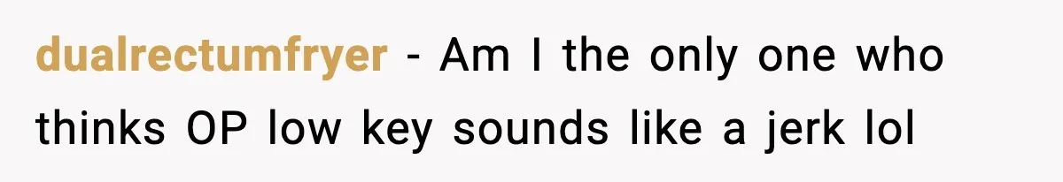 dualrectumfryer - Am I the only one who thinks OP low key sounds like a jerk lol