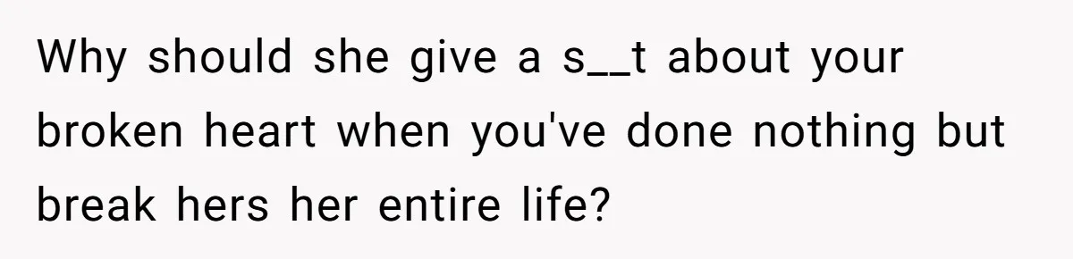 Why should she give a s__t about your broken heart when you've done nothing but break hers her entire life?