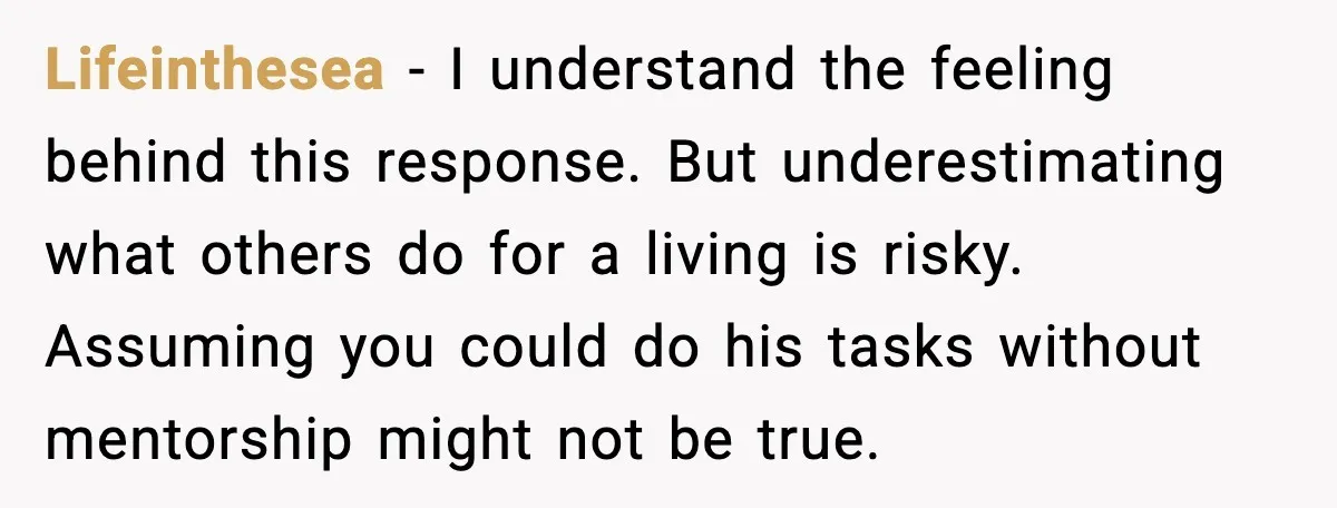 Lifeinthesea - I understand the feeling behind this response. But underestimating what others do for a living is risky. Assuming you could do his tasks without mentorship might not be...