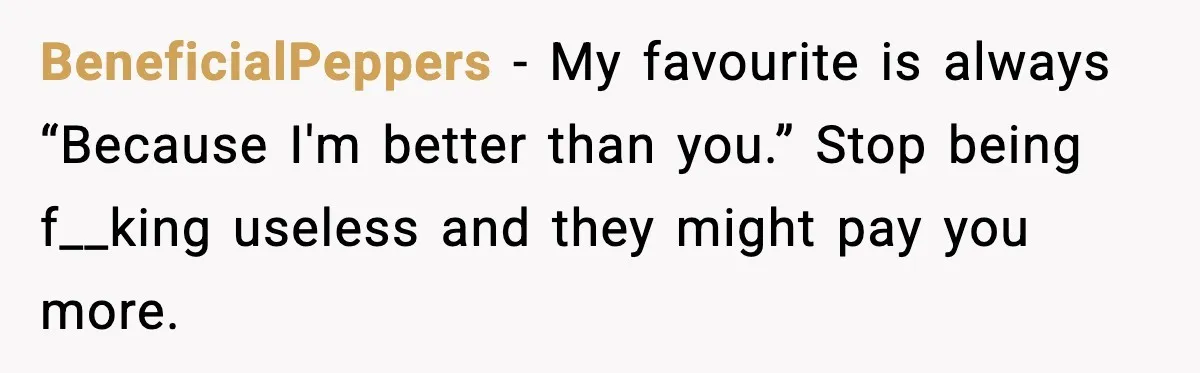 BeneficialPeppers - My favourite is always “Because I'm better than you.” Stop being f__king useless and they might pay you more.