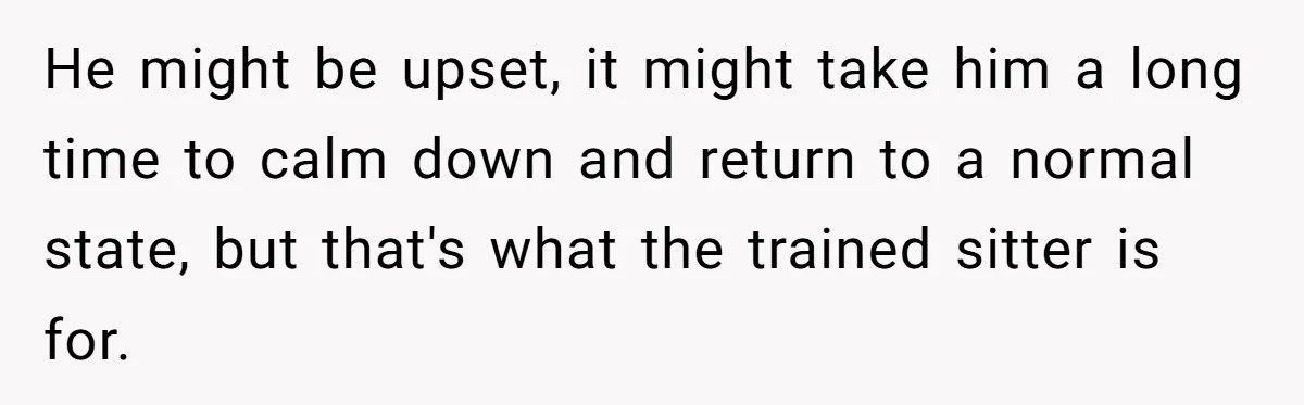 He might be upset, it might take him a long time to calm down and return to a normal state, but that's what the trained sitter is for.