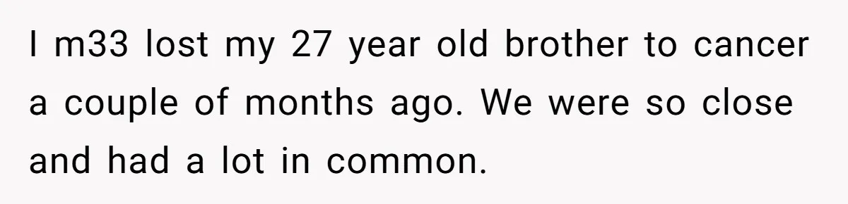 I m33 lost my 27 year old brother to cancer a couple of months ago. We were so close and had a lot in common.