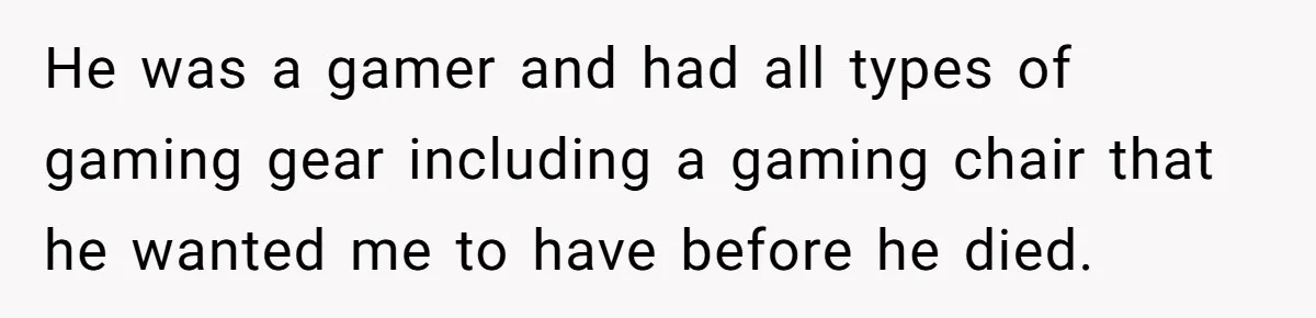 He was a gamer and had all types of gaming gear including a gaming chair that he wanted me to have before he died.