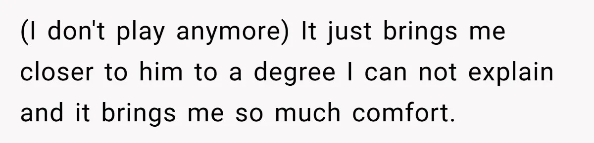 (I don't play anymore) It just brings me closer to him to a degree I can not explain and it brings me so much comfort.