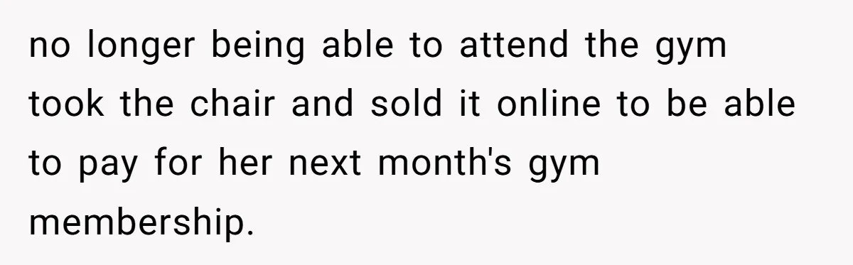 no longer being able to attend the gym took the chair and sold it online to be able to pay for her next month's gym membership.