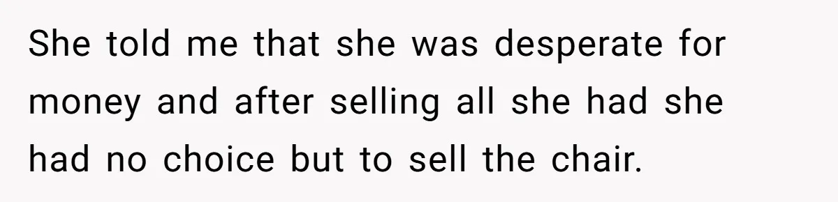 She told me that she was desperate for money and after selling all she had she had no choice but to sell the chair.