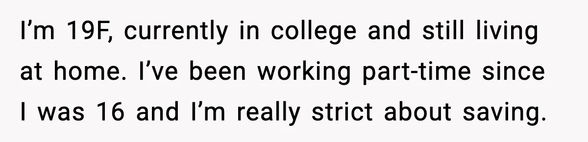 I’m 19F, currently in college and still living at home. I’ve been working part-time since I was 16 and I’m really strict about saving.