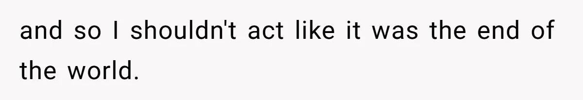 and so I shouldn't act like it was the end of the world.