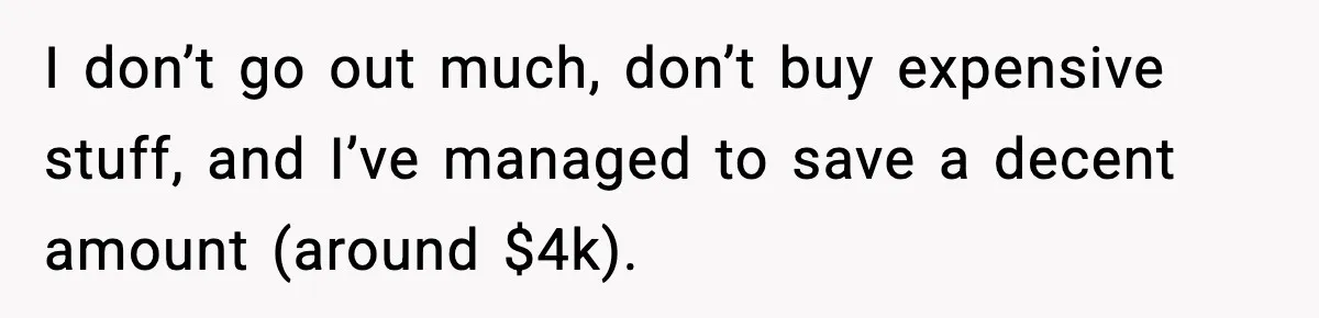 I don’t go out much, don’t buy expensive stuff, and I’ve managed to save a decent amount (around $4k).