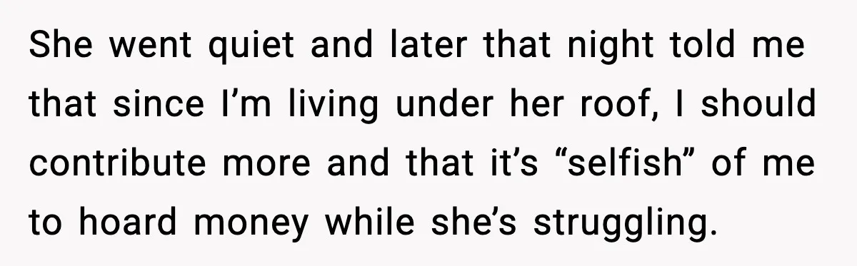 She went quiet and later that night told me that since I’m living under her roof, I should contribute more and that it’s “selfish” of me to hoard money while...