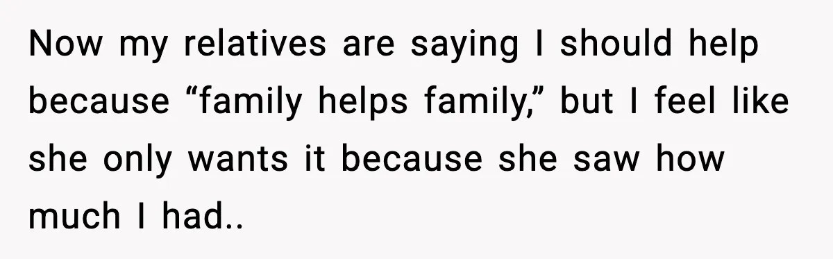 Now my relatives are saying I should help because “family helps family,” but I feel like she only wants it because she saw how much I had..