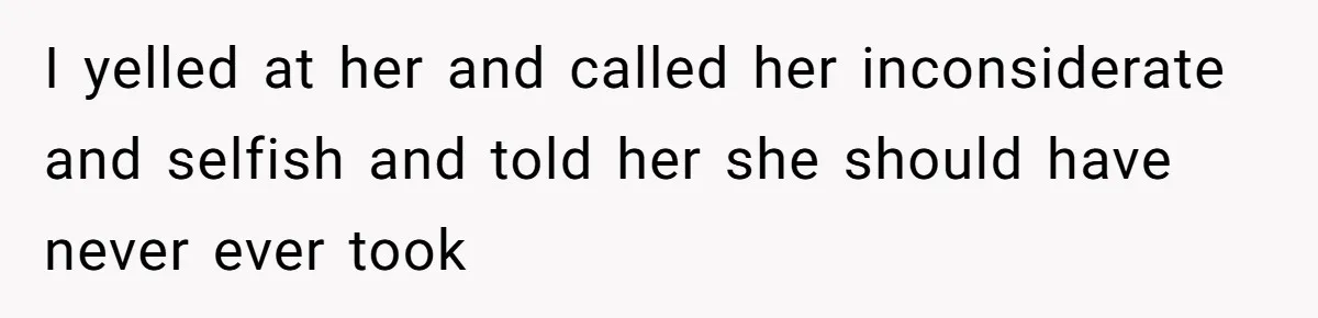 I yelled at her and called her inconsiderate and selfish and told her she should have never ever took