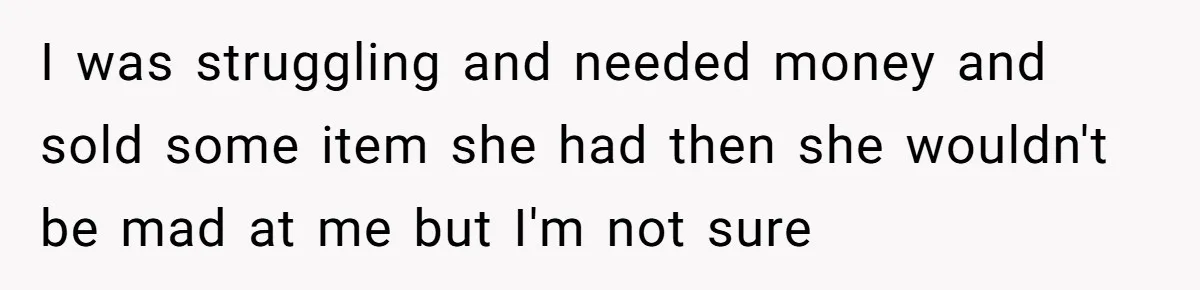 I was struggling and needed money and sold some item she had then she wouldn't be mad at me but I'm not sure